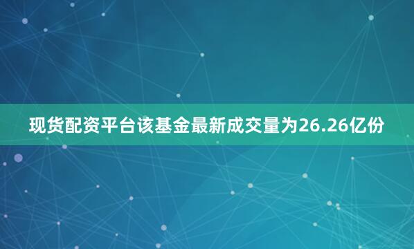 现货配资平台该基金最新成交量为26.26亿份