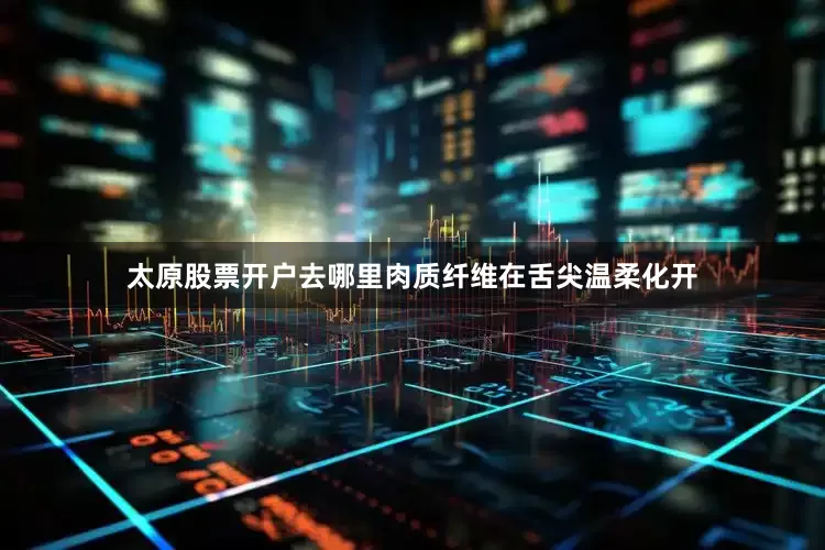 太原股票开户去哪里肉质纤维在舌尖温柔化开