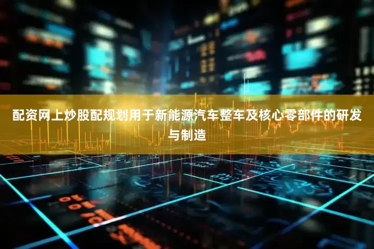 配资网上炒股配规划用于新能源汽车整车及核心零部件的研发与制造