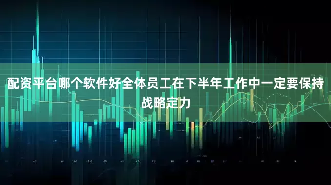 配资平台哪个软件好全体员工在下半年工作中一定要保持战略定力