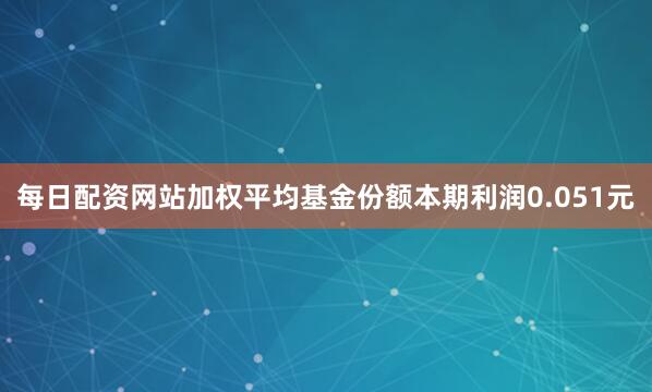 每日配资网站加权平均基金份额本期利润0.051元