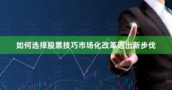 如何选择股票技巧市场化改革迈出新步伐