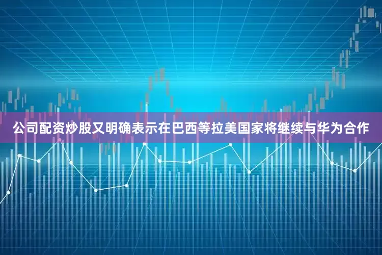 公司配资炒股又明确表示在巴西等拉美国家将继续与华为合作