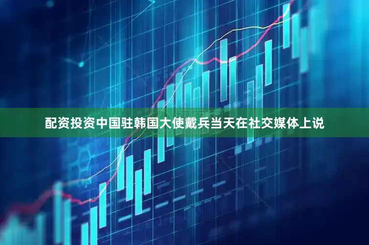 配资投资中国驻韩国大使戴兵当天在社交媒体上说