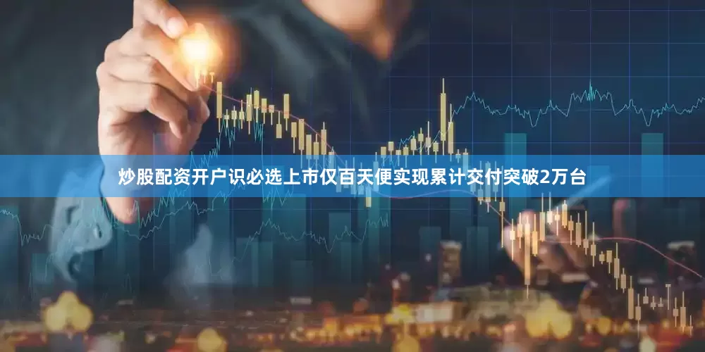 炒股配资开户识必选上市仅百天便实现累计交付突破2万台