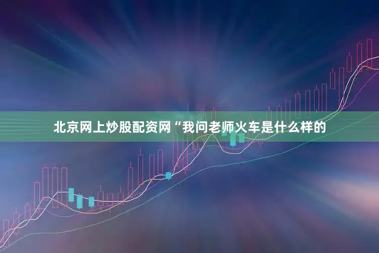 北京网上炒股配资网“我问老师火车是什么样的