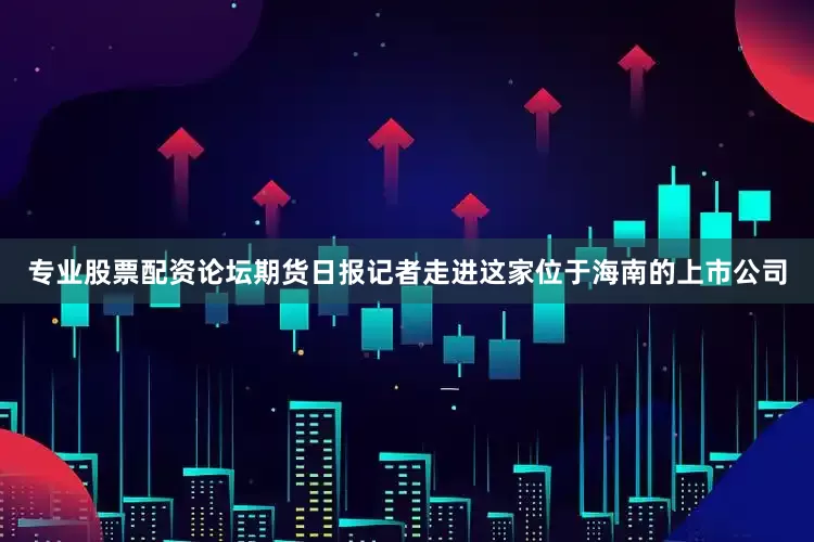 专业股票配资论坛期货日报记者走进这家位于海南的上市公司