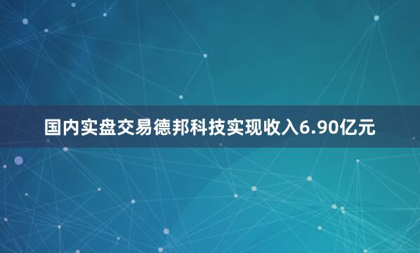 国内实盘交易德邦科技实现收入6.90亿元