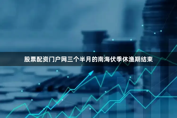 股票配资门户网三个半月的南海伏季休渔期结束