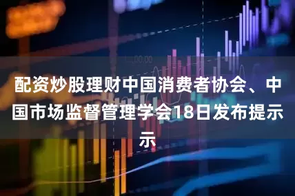配资炒股理财中国消费者协会、中国市场监督管理学会18日发布提示