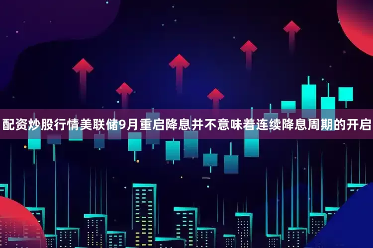 配资炒股行情美联储9月重启降息并不意味着连续降息周期的开启