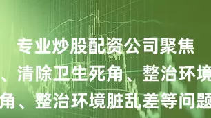专业炒股配资公司聚焦清理积水、清除卫生死角、整治环境脏乱差等问题